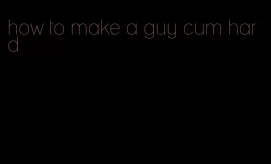 how to make a guy cum hard