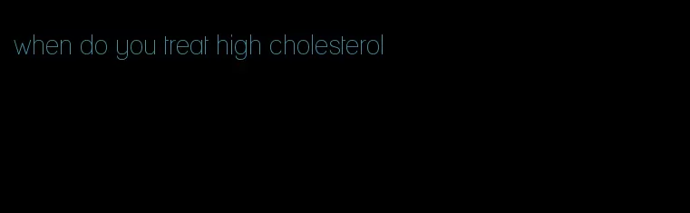 when do you treat high cholesterol